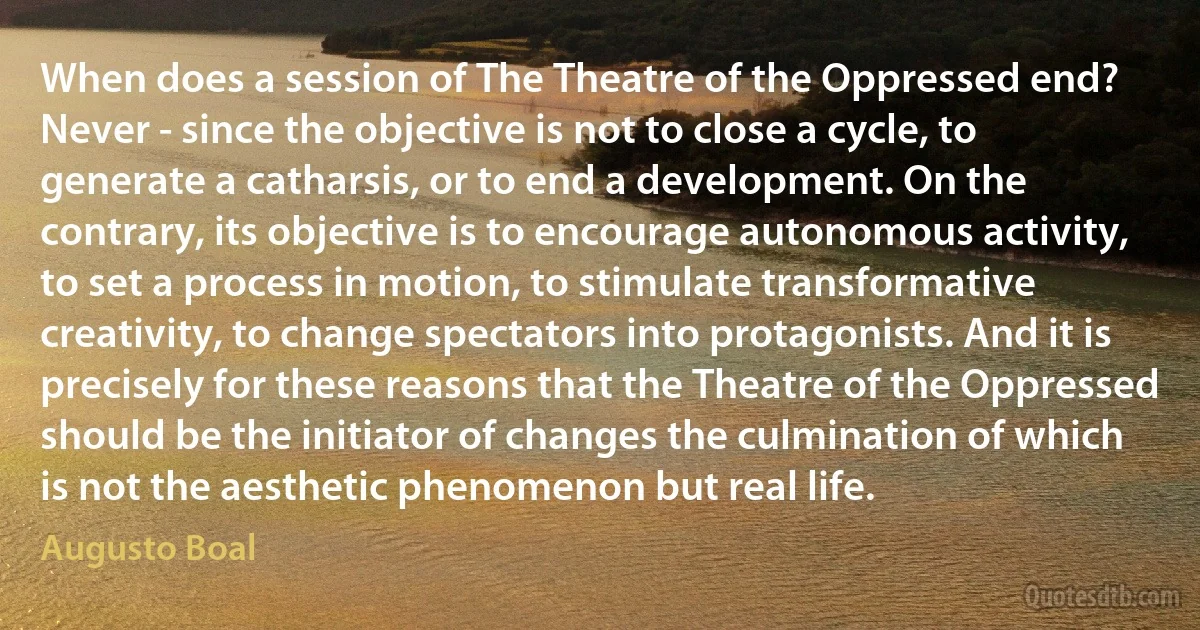 When does a session of The Theatre of the Oppressed end? Never - since the objective is not to close a cycle, to generate a catharsis, or to end a development. On the contrary, its objective is to encourage autonomous activity, to set a process in motion, to stimulate transformative creativity, to change spectators into protagonists. And it is precisely for these reasons that the Theatre of the Oppressed should be the initiator of changes the culmination of which is not the aesthetic phenomenon but real life. (Augusto Boal)