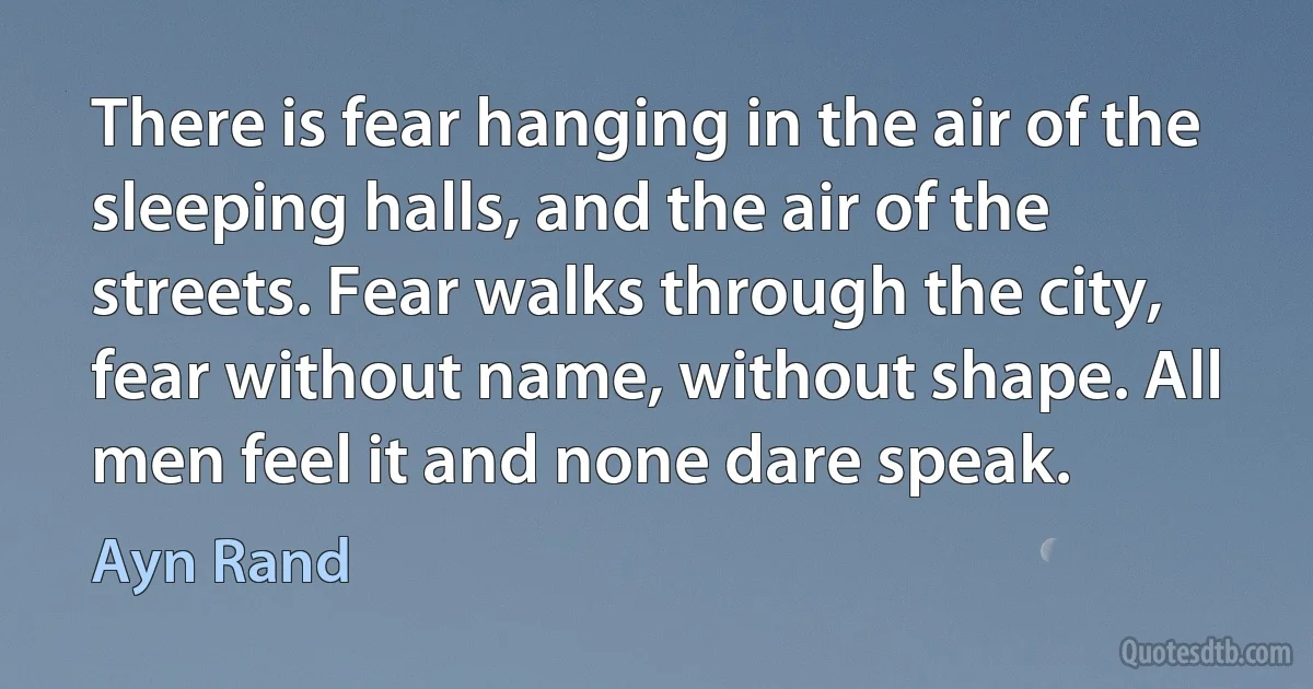 There is fear hanging in the air of the sleeping halls, and the air of the streets. Fear walks through the city, fear without name, without shape. All men feel it and none dare speak. (Ayn Rand)