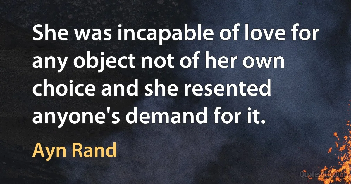 She was incapable of love for any object not of her own choice and she resented anyone's demand for it. (Ayn Rand)