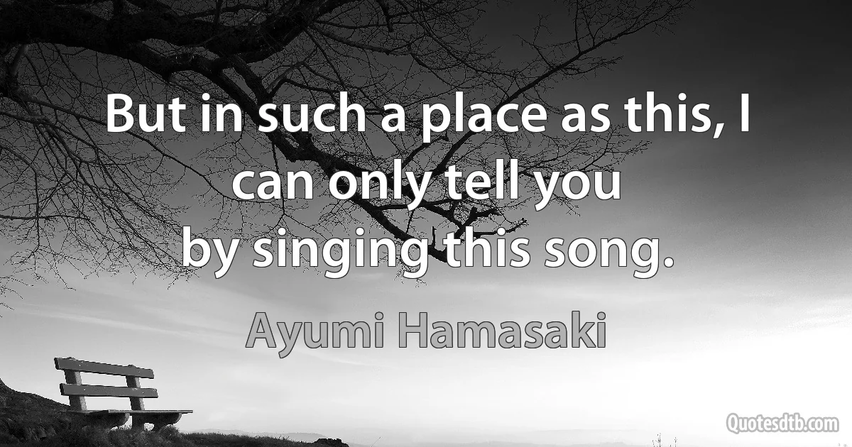 But in such a place as this, I can only tell you
by singing this song. (Ayumi Hamasaki)