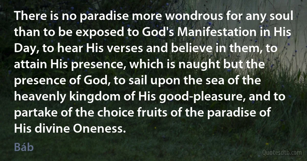 There is no paradise more wondrous for any soul than to be exposed to God's Manifestation in His Day, to hear His verses and believe in them, to attain His presence, which is naught but the presence of God, to sail upon the sea of the heavenly kingdom of His good-pleasure, and to partake of the choice fruits of the paradise of His divine Oneness. (Báb)