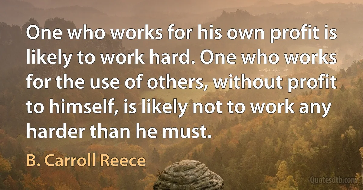 One who works for his own profit is likely to work hard. One who works for the use of others, without profit to himself, is likely not to work any harder than he must. (B. Carroll Reece)