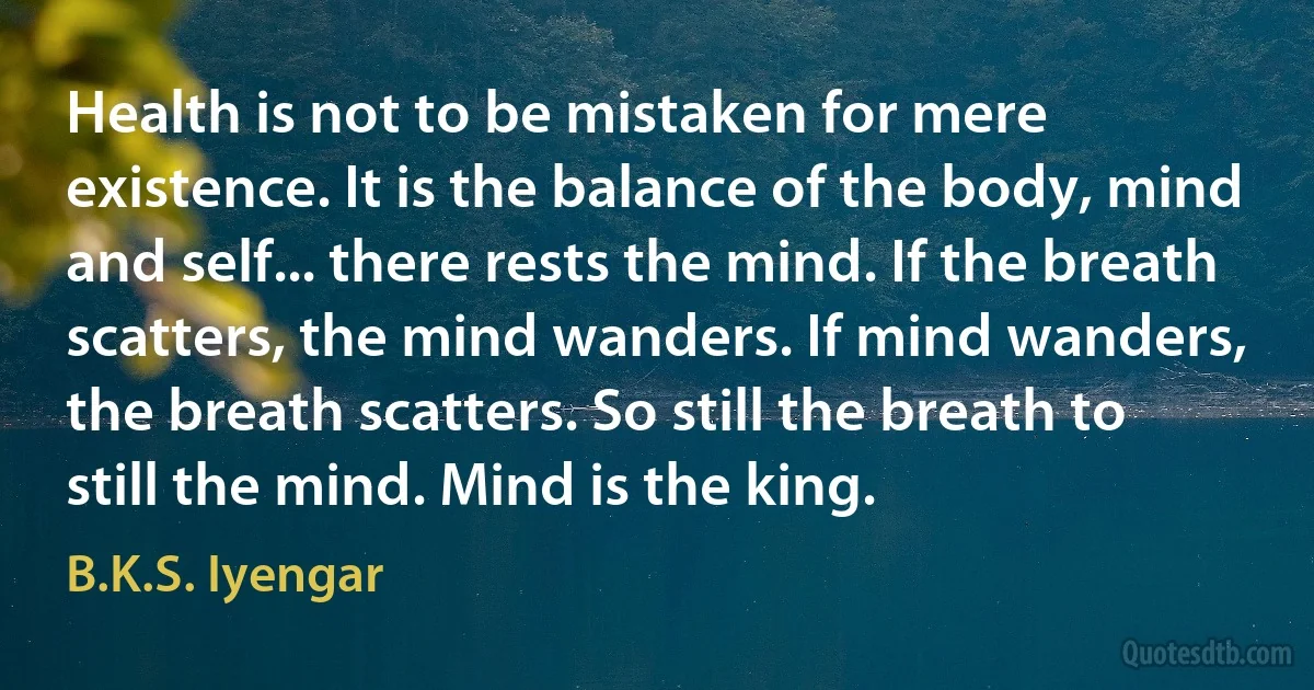 Health is not to be mistaken for mere existence. It is the balance of the body, mind and self... there rests the mind. If the breath scatters, the mind wanders. If mind wanders, the breath scatters. So still the breath to still the mind. Mind is the king. (B.K.S. Iyengar)