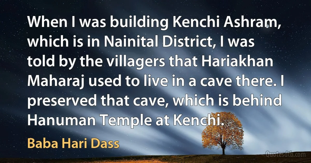 When I was building Kenchi Ashram, which is in Nainital District, I was told by the villagers that Hariakhan Maharaj used to live in a cave there. I preserved that cave, which is behind Hanuman Temple at Kenchi. (Baba Hari Dass)