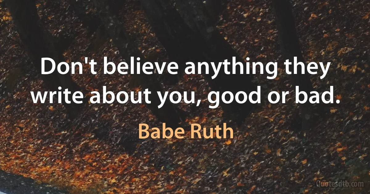 Don't believe anything they write about you, good or bad. (Babe Ruth)