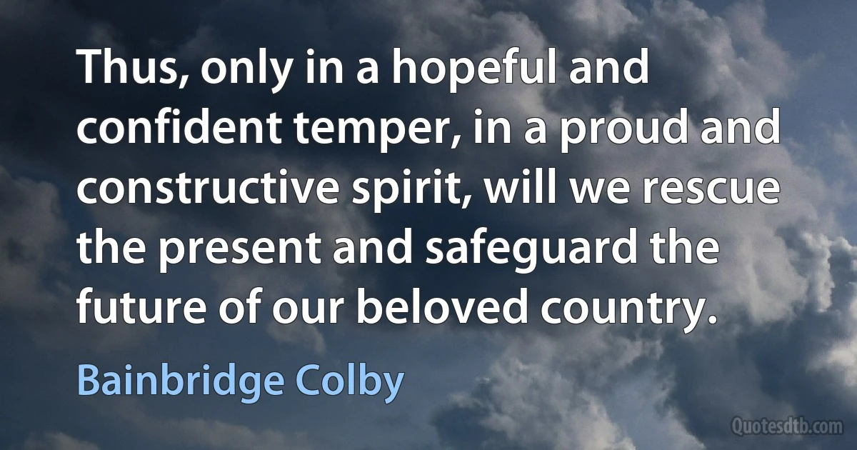 Thus, only in a hopeful and confident temper, in a proud and constructive spirit, will we rescue the present and safeguard the future of our beloved country. (Bainbridge Colby)