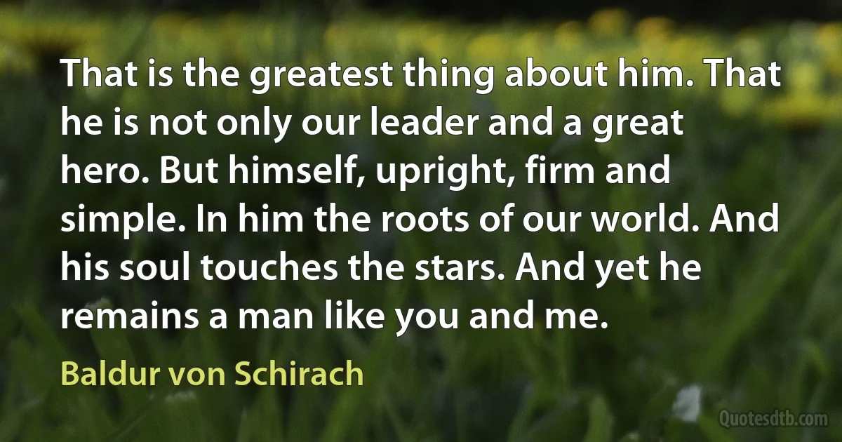 That is the greatest thing about him. That he is not only our leader and a great hero. But himself, upright, firm and simple. In him the roots of our world. And his soul touches the stars. And yet he remains a man like you and me. (Baldur von Schirach)