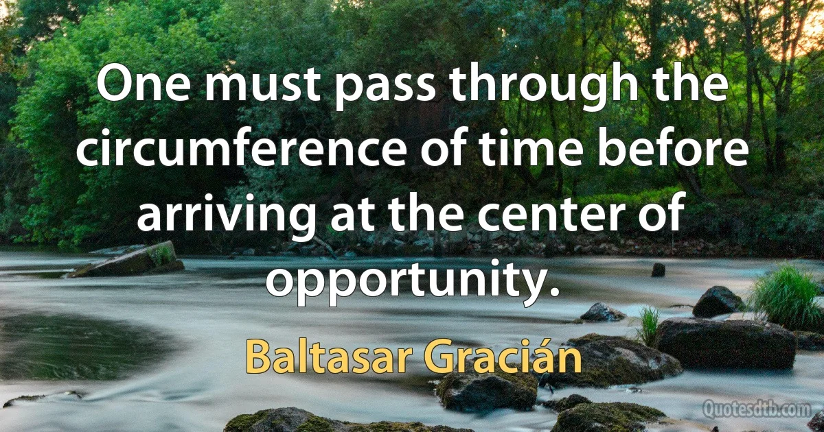 One must pass through the circumference of time before arriving at the center of opportunity. (Baltasar Gracián)