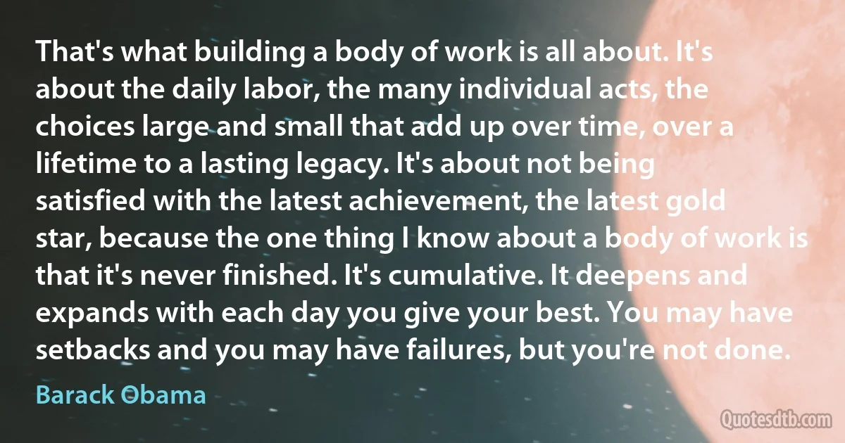 That's what building a body of work is all about. It's about the daily labor, the many individual acts, the choices large and small that add up over time, over a lifetime to a lasting legacy. It's about not being satisfied with the latest achievement, the latest gold star, because the one thing I know about a body of work is that it's never finished. It's cumulative. It deepens and expands with each day you give your best. You may have setbacks and you may have failures, but you're not done. (Barack Obama)