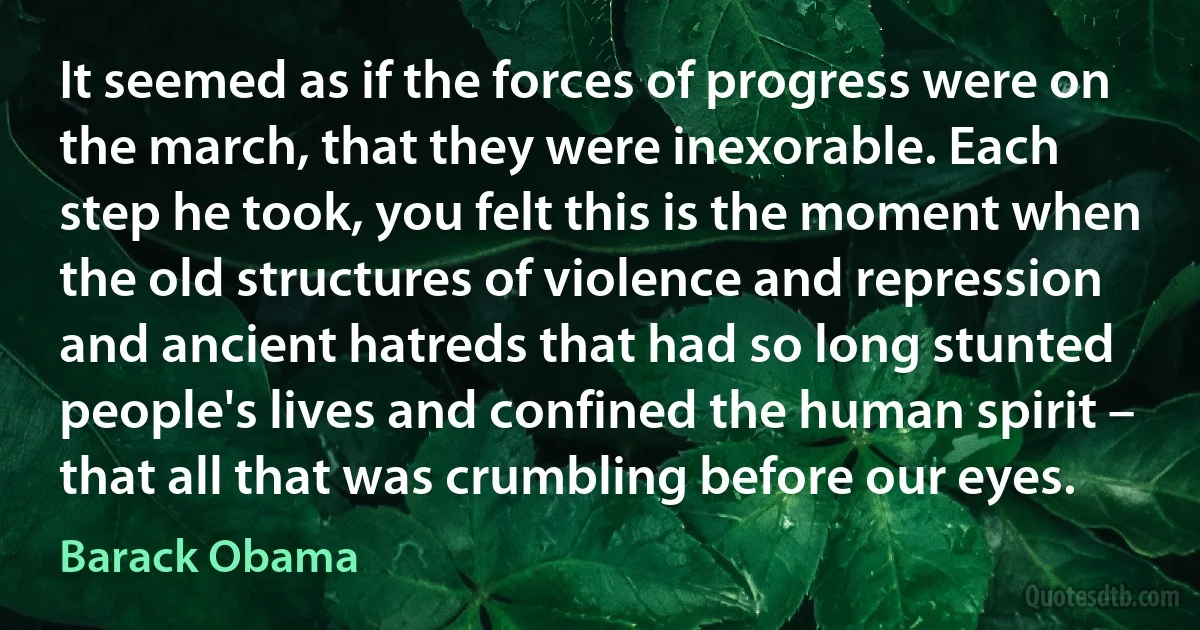 It seemed as if the forces of progress were on the march, that they were inexorable. Each step he took, you felt this is the moment when the old structures of violence and repression and ancient hatreds that had so long stunted people's lives and confined the human spirit – that all that was crumbling before our eyes. (Barack Obama)