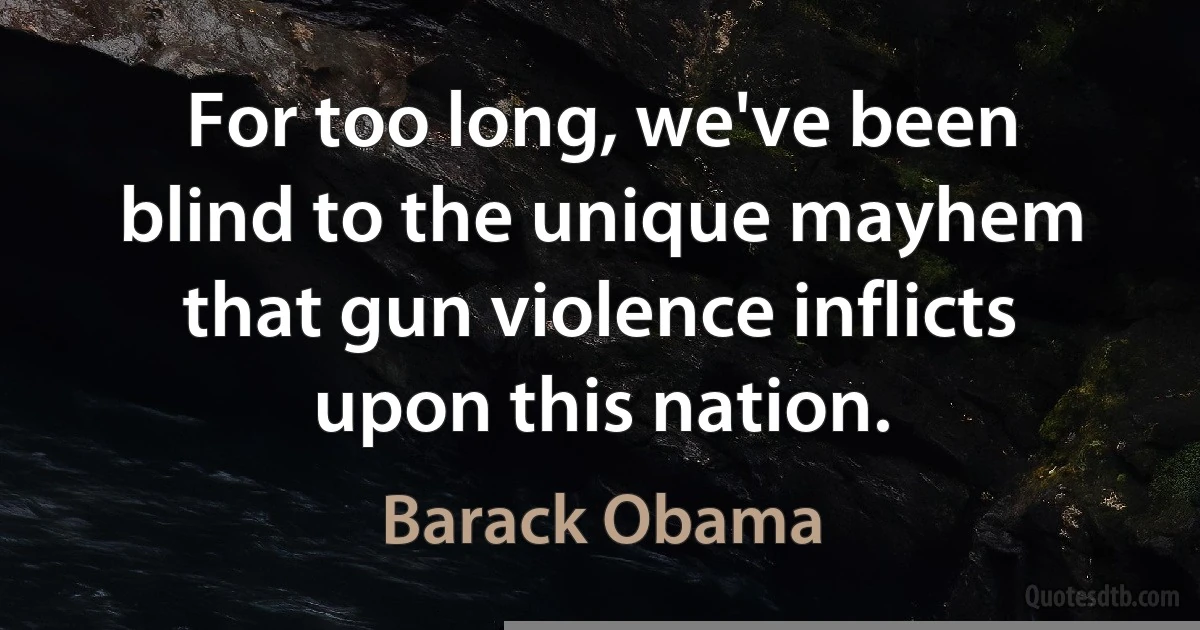 For too long, we've been blind to the unique mayhem that gun violence inflicts upon this nation. (Barack Obama)