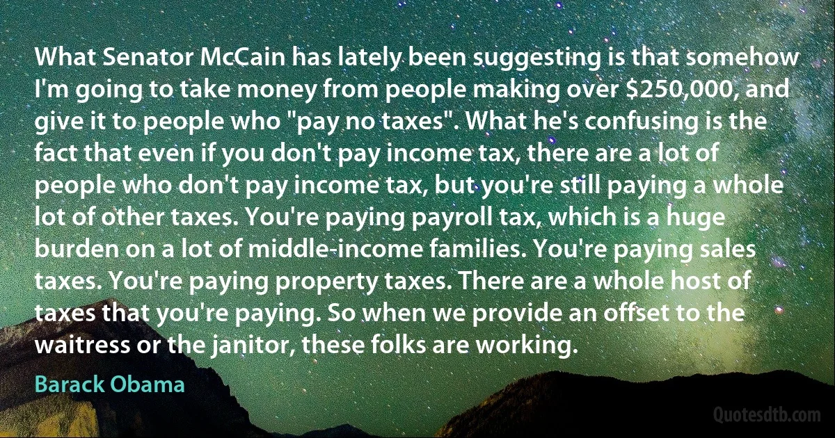 What Senator McCain has lately been suggesting is that somehow I'm going to take money from people making over $250,000, and give it to people who "pay no taxes". What he's confusing is the fact that even if you don't pay income tax, there are a lot of people who don't pay income tax, but you're still paying a whole lot of other taxes. You're paying payroll tax, which is a huge burden on a lot of middle-income families. You're paying sales taxes. You're paying property taxes. There are a whole host of taxes that you're paying. So when we provide an offset to the waitress or the janitor, these folks are working. (Barack Obama)