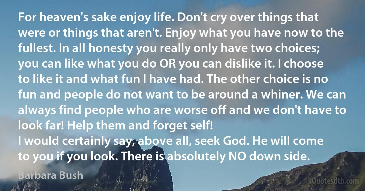 For heaven's sake enjoy life. Don't cry over things that were or things that aren't. Enjoy what you have now to the fullest. In all honesty you really only have two choices; you can like what you do OR you can dislike it. I choose to like it and what fun I have had. The other choice is no fun and people do not want to be around a whiner. We can always find people who are worse off and we don't have to look far! Help them and forget self!
I would certainly say, above all, seek God. He will come to you if you look. There is absolutely NO down side. (Barbara Bush)