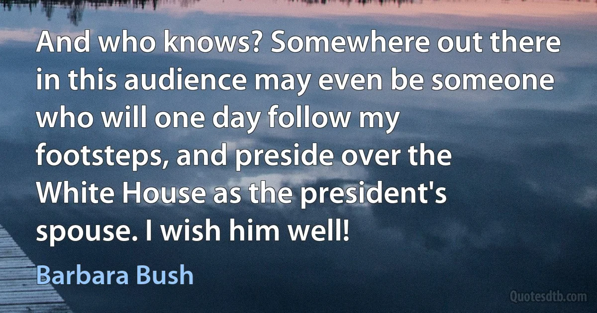 And who knows? Somewhere out there in this audience may even be someone who will one day follow my footsteps, and preside over the White House as the president's spouse. I wish him well! (Barbara Bush)