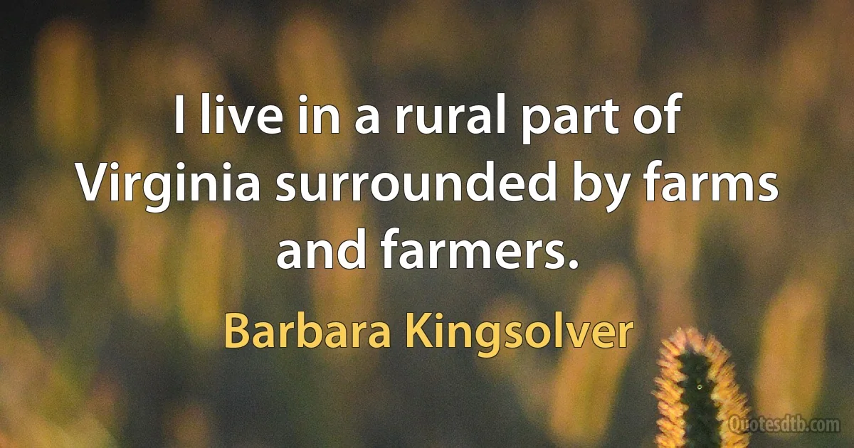 I live in a rural part of Virginia surrounded by farms and farmers. (Barbara Kingsolver)