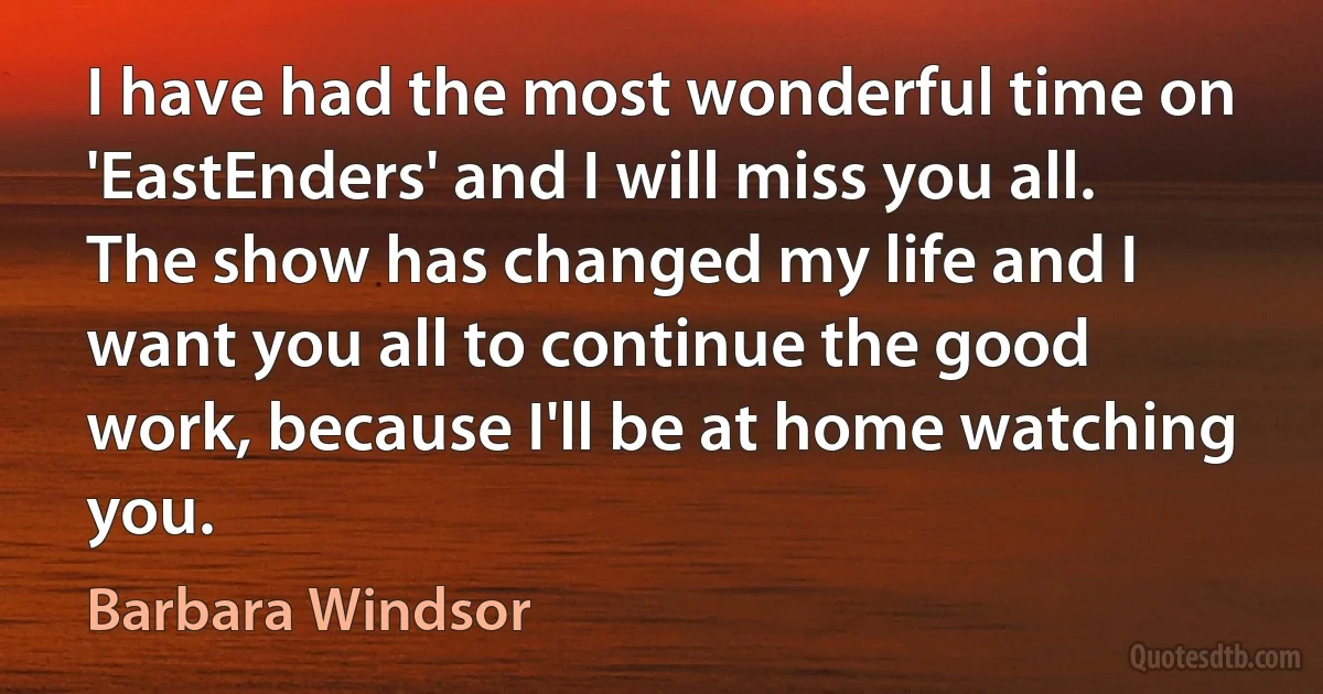 I have had the most wonderful time on 'EastEnders' and I will miss you all. The show has changed my life and I want you all to continue the good work, because I'll be at home watching you. (Barbara Windsor)