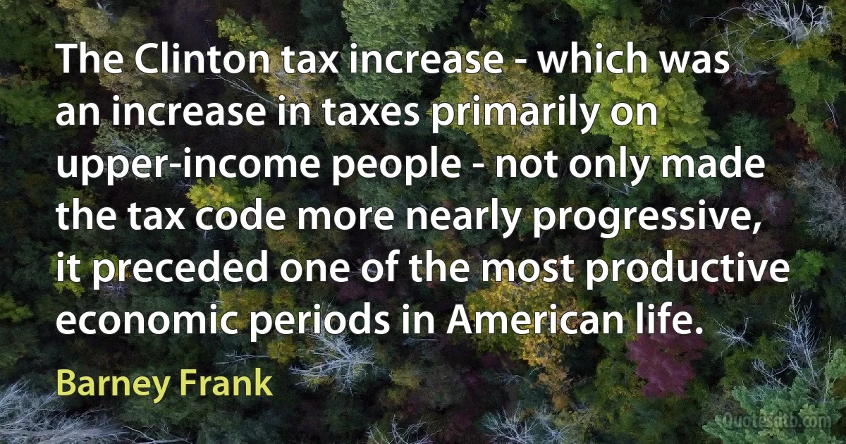 The Clinton tax increase - which was an increase in taxes primarily on upper-income people - not only made the tax code more nearly progressive, it preceded one of the most productive economic periods in American life. (Barney Frank)