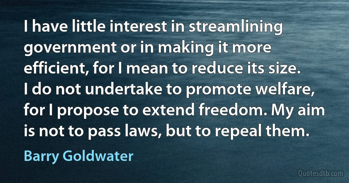 I have little interest in streamlining government or in making it more efficient, for I mean to reduce its size. I do not undertake to promote welfare, for I propose to extend freedom. My aim is not to pass laws, but to repeal them. (Barry Goldwater)