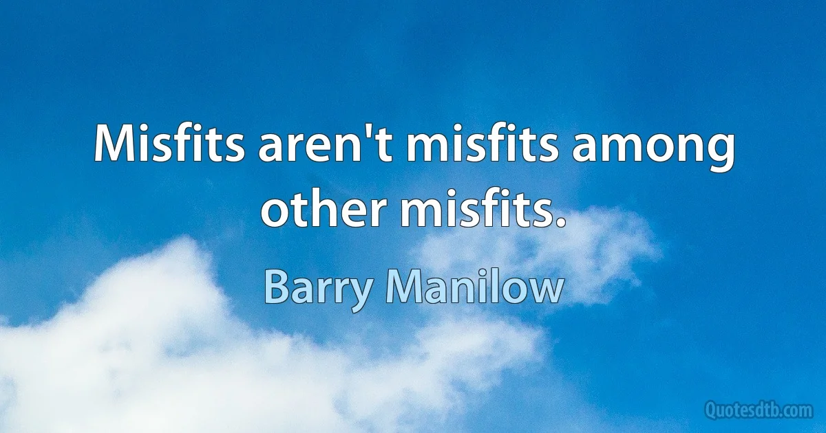 Misfits aren't misfits among other misfits. (Barry Manilow)