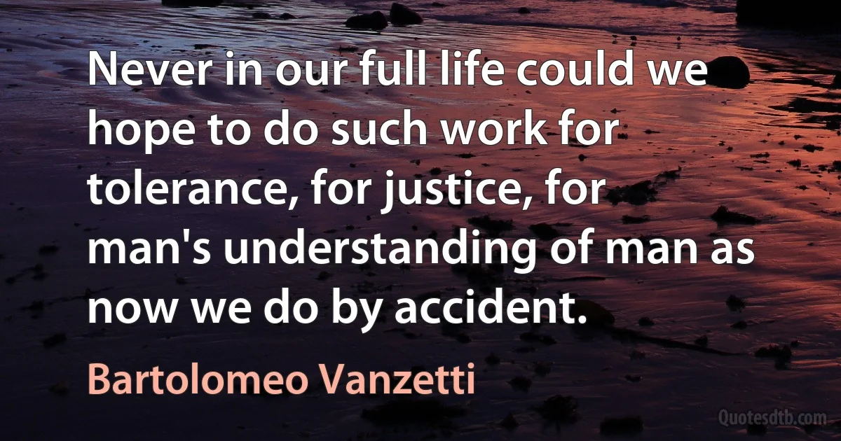 Never in our full life could we hope to do such work for tolerance, for justice, for man's understanding of man as now we do by accident. (Bartolomeo Vanzetti)