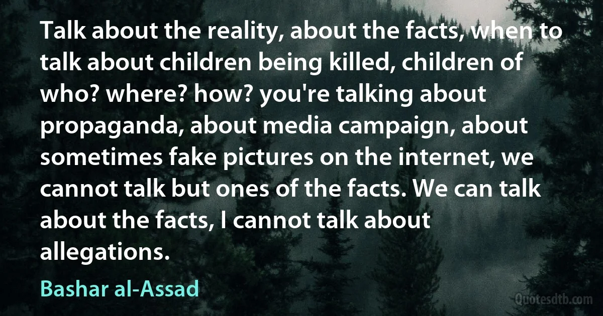 Talk about the reality, about the facts, when to talk about children being killed, children of who? where? how? you're talking about propaganda, about media campaign, about sometimes fake pictures on the internet, we cannot talk but ones of the facts. We can talk about the facts, I cannot talk about allegations. (Bashar al-Assad)