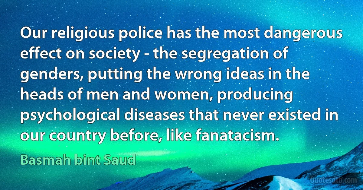 Our religious police has the most dangerous effect on society - the segregation of genders, putting the wrong ideas in the heads of men and women, producing psychological diseases that never existed in our country before, like fanatacism. (Basmah bint Saud)