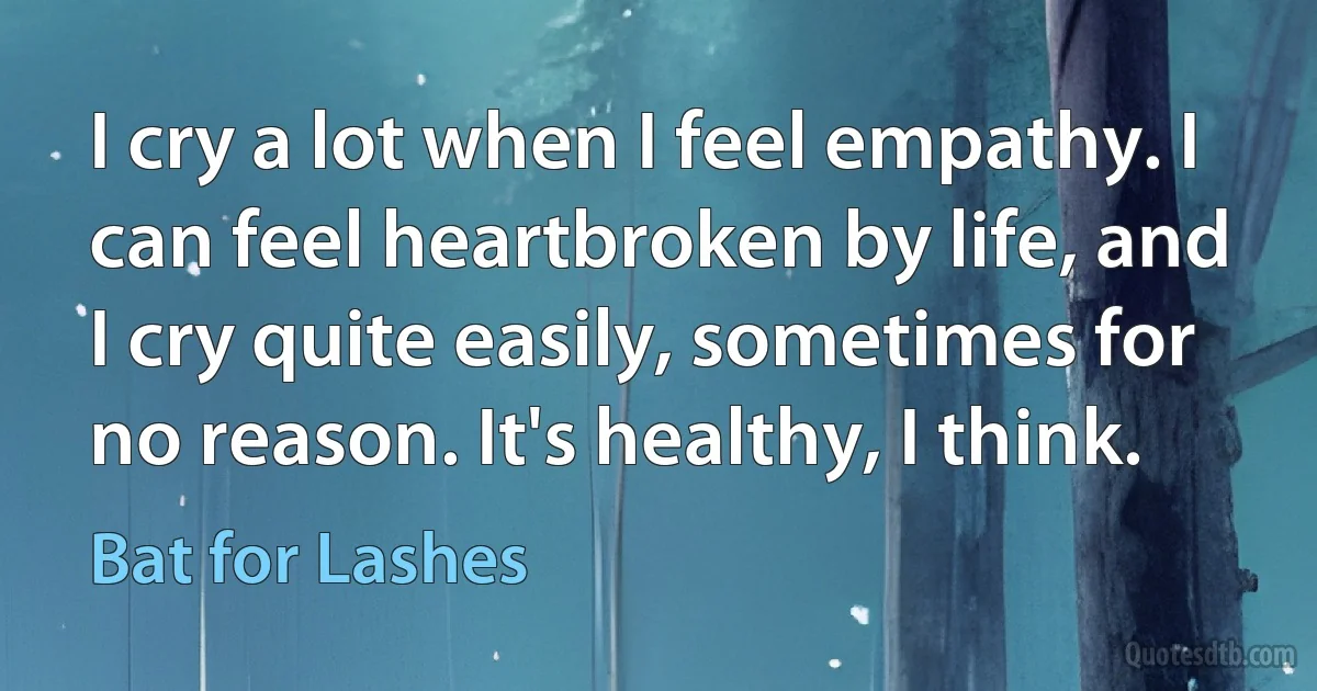 I cry a lot when I feel empathy. I can feel heartbroken by life, and I cry quite easily, sometimes for no reason. It's healthy, I think. (Bat for Lashes)