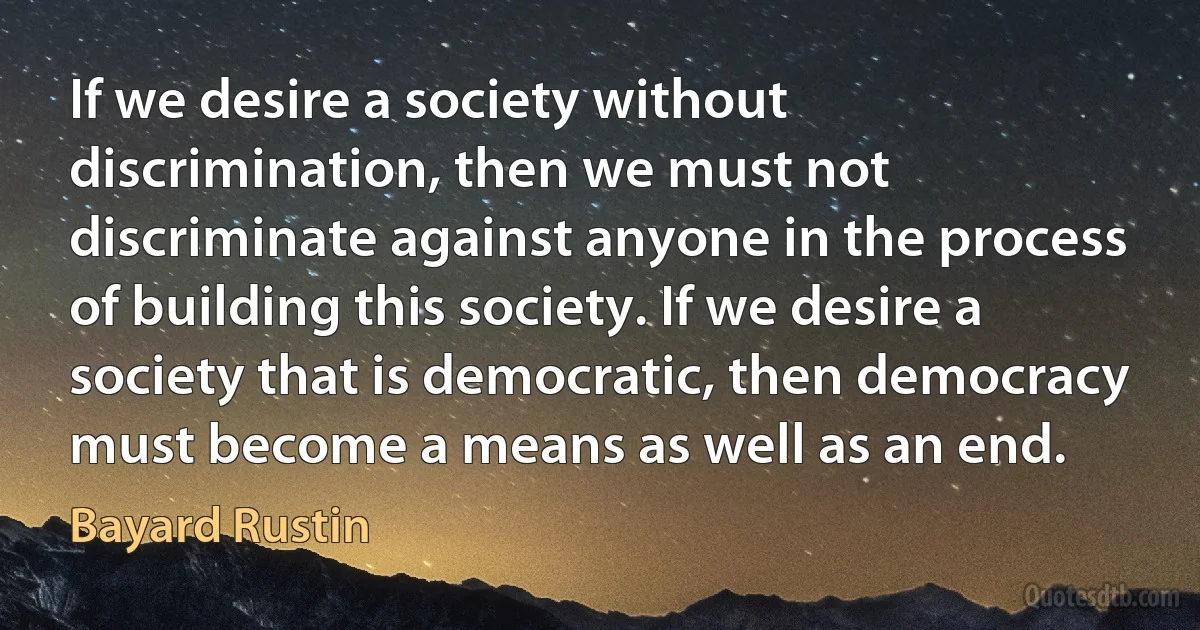 If we desire a society without discrimination, then we must not discriminate against anyone in the process of building this society. If we desire a society that is democratic, then democracy must become a means as well as an end. (Bayard Rustin)