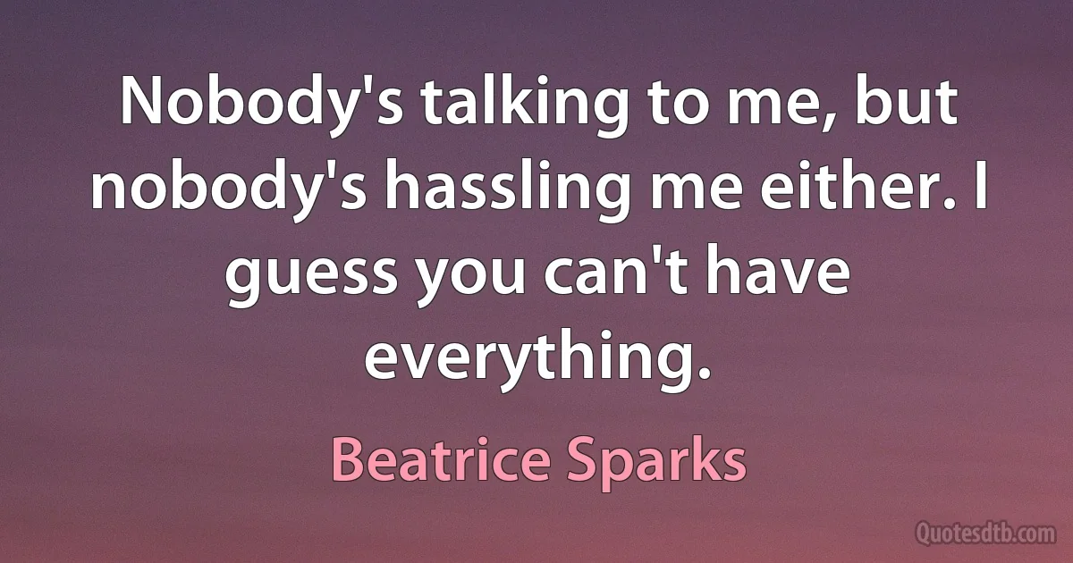 Nobody's talking to me, but nobody's hassling me either. I guess you can't have everything. (Beatrice Sparks)