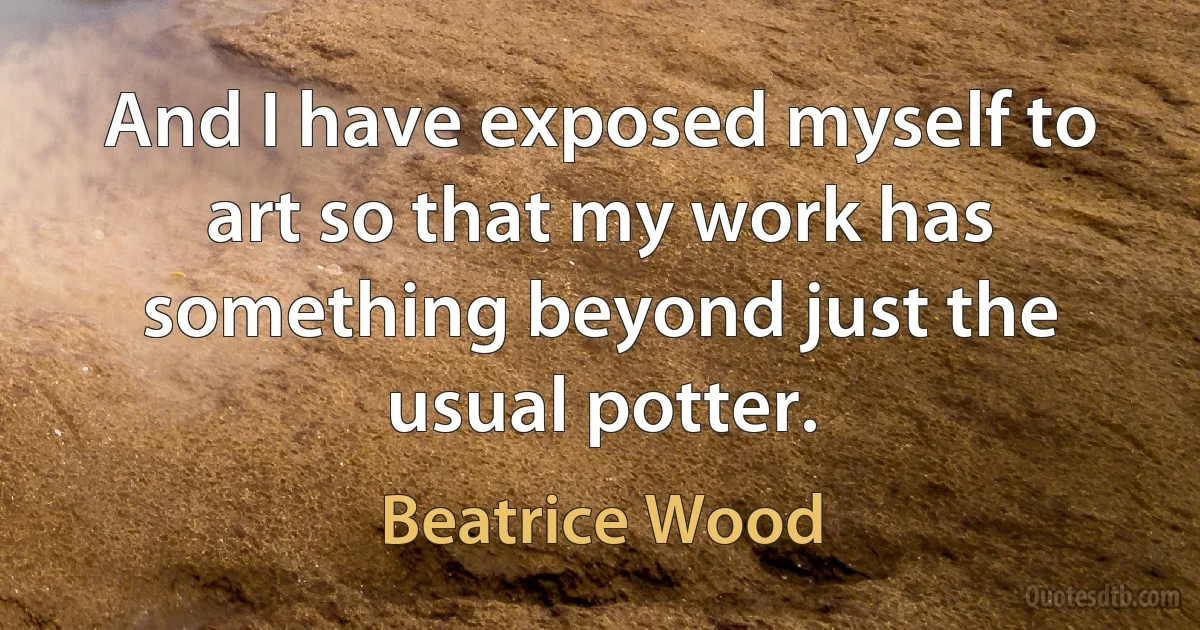 And I have exposed myself to art so that my work has something beyond just the usual potter. (Beatrice Wood)