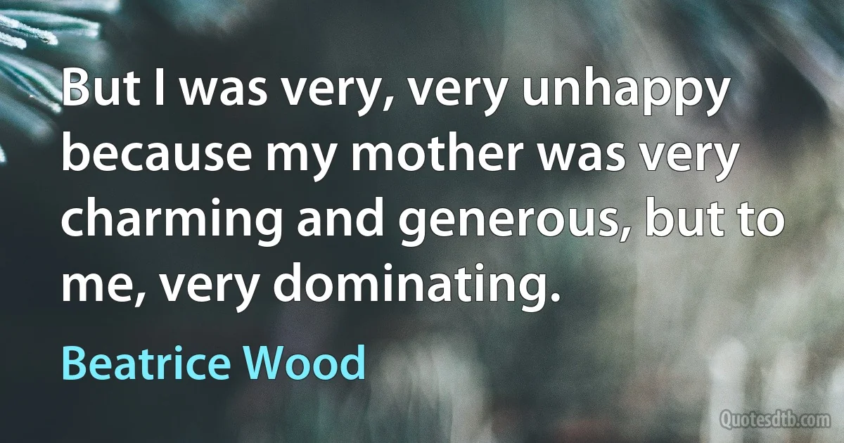 But I was very, very unhappy because my mother was very charming and generous, but to me, very dominating. (Beatrice Wood)