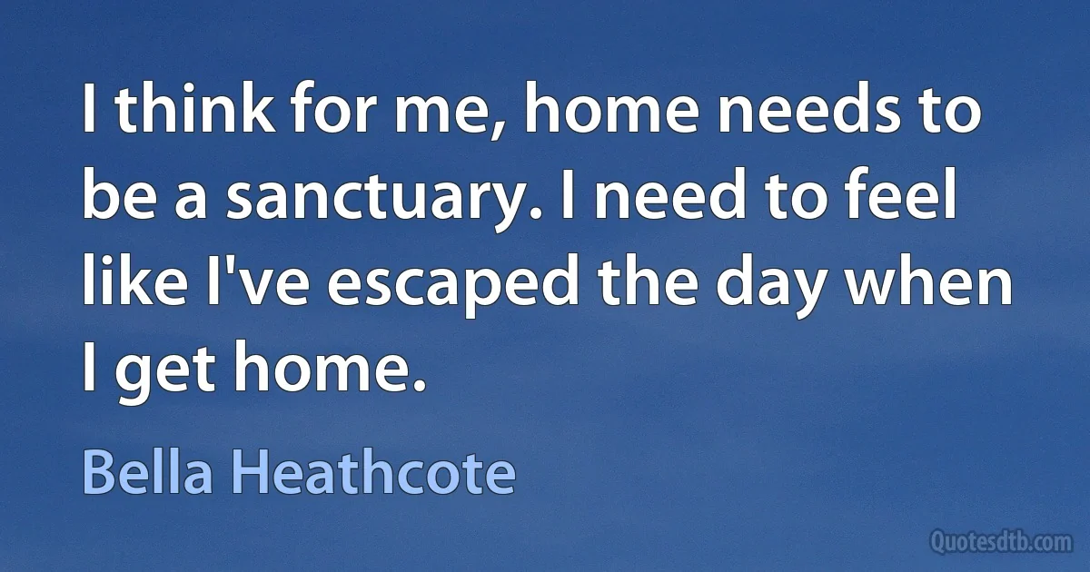 I think for me, home needs to be a sanctuary. I need to feel like I've escaped the day when I get home. (Bella Heathcote)