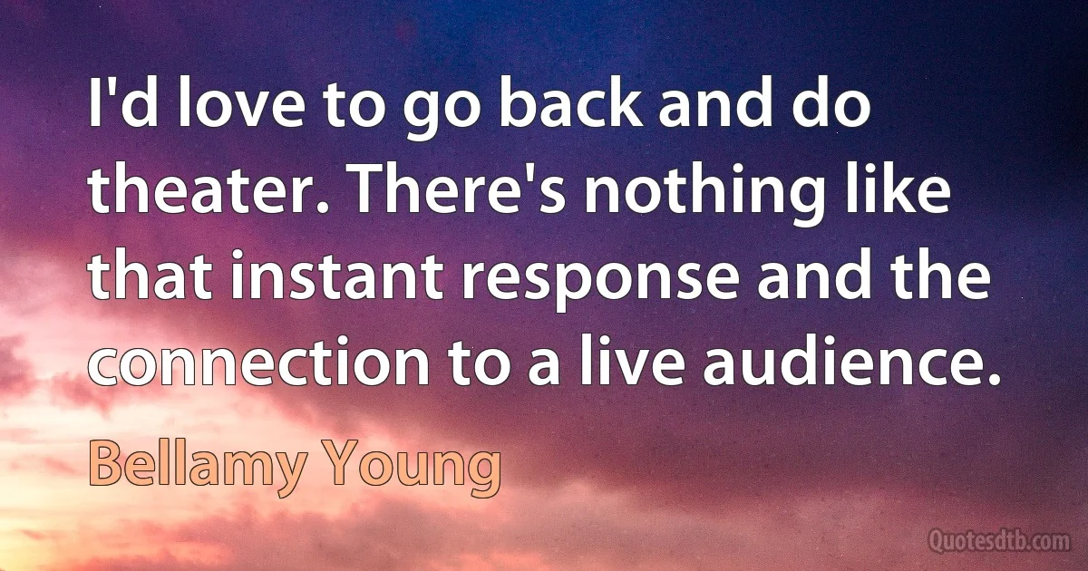 I'd love to go back and do theater. There's nothing like that instant response and the connection to a live audience. (Bellamy Young)