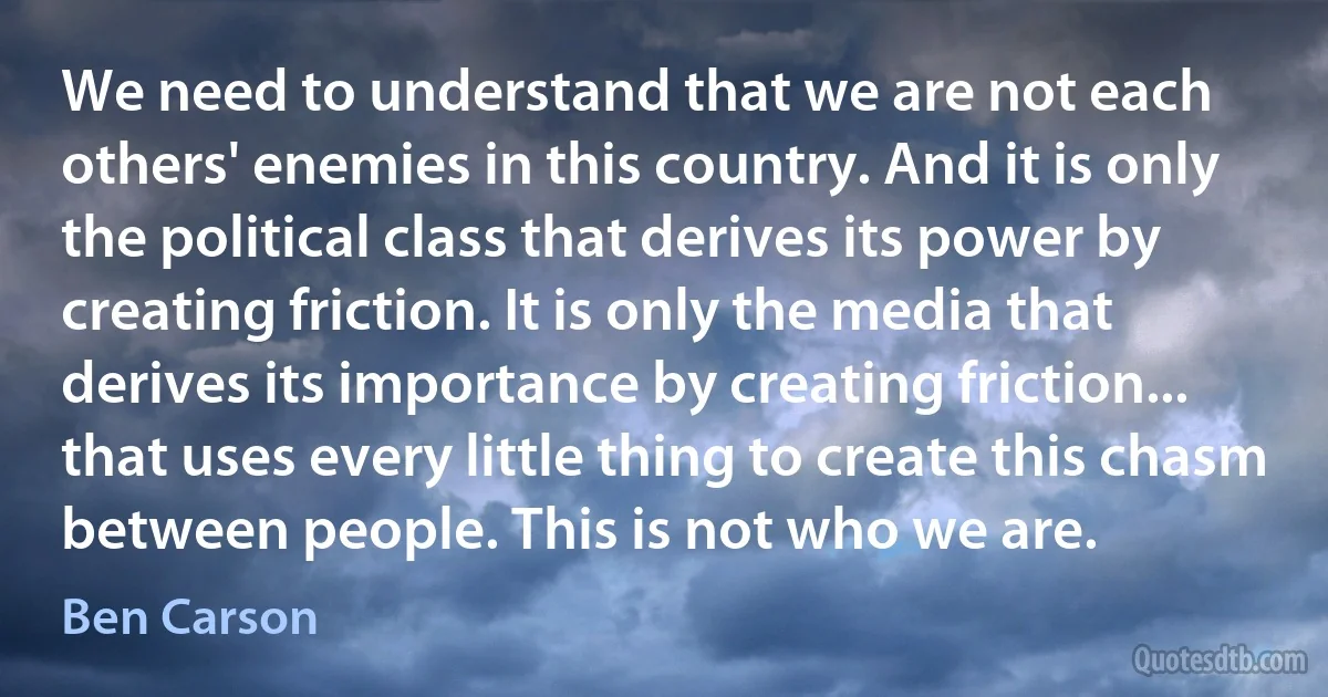 We need to understand that we are not each others' enemies in this country. And it is only the political class that derives its power by creating friction. It is only the media that derives its importance by creating friction... that uses every little thing to create this chasm between people. This is not who we are. (Ben Carson)