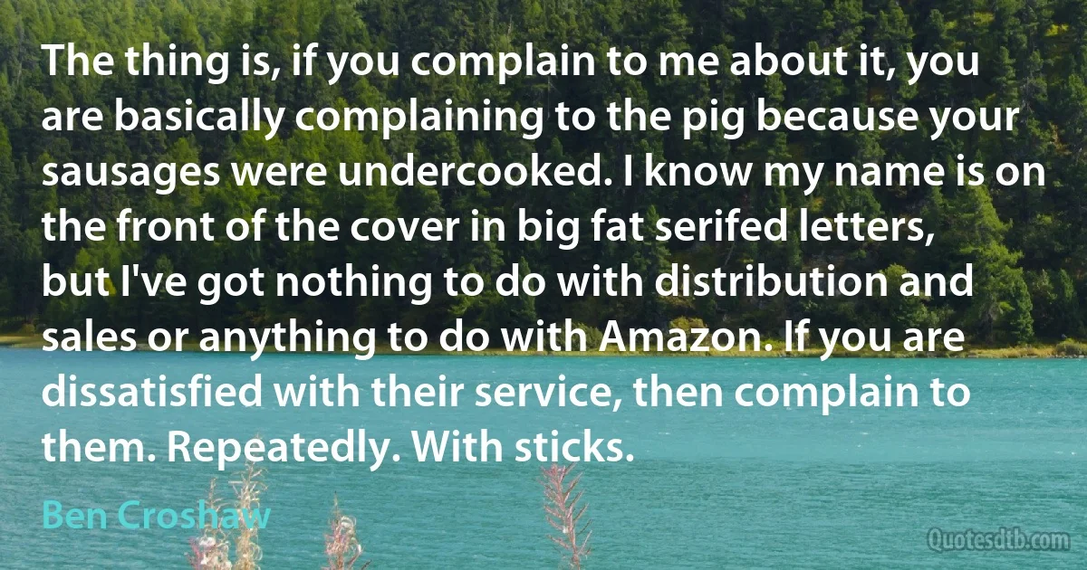 The thing is, if you complain to me about it, you are basically complaining to the pig because your sausages were undercooked. I know my name is on the front of the cover in big fat serifed letters, but I've got nothing to do with distribution and sales or anything to do with Amazon. If you are dissatisfied with their service, then complain to them. Repeatedly. With sticks. (Ben Croshaw)