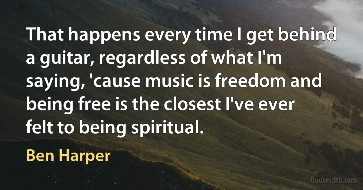 That happens every time I get behind a guitar, regardless of what I'm saying, 'cause music is freedom and being free is the closest I've ever felt to being spiritual. (Ben Harper)