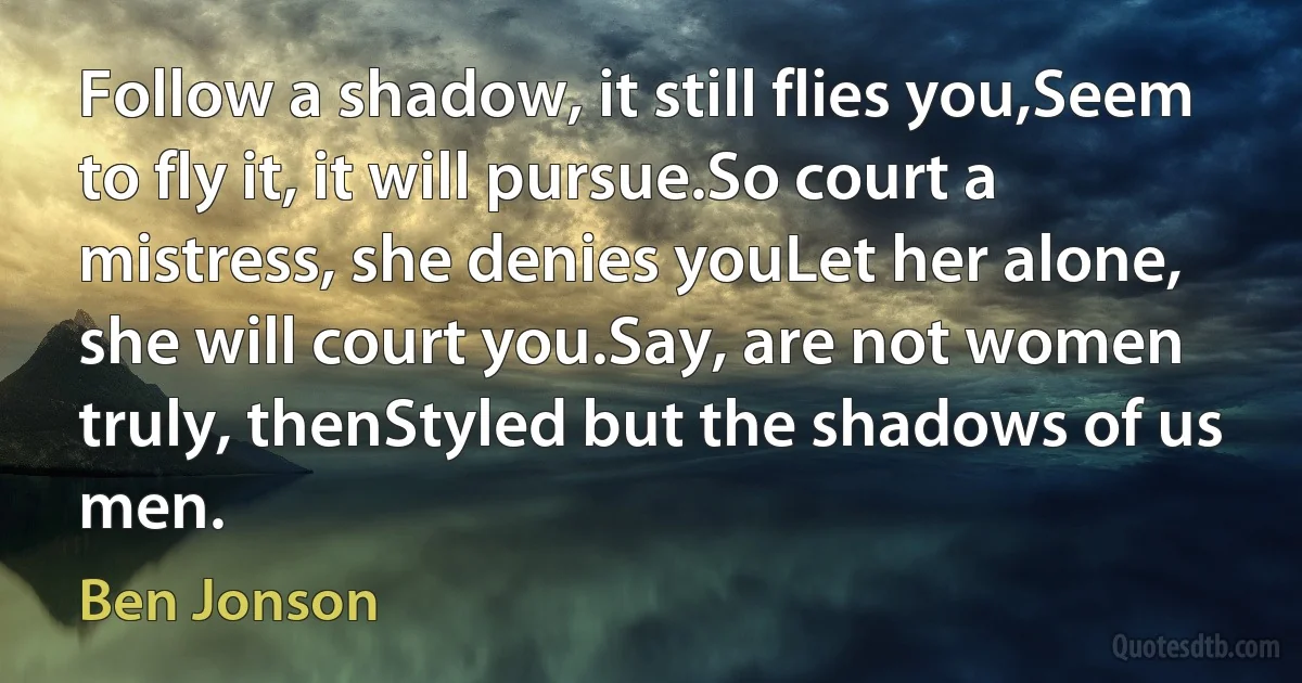 Follow a shadow, it still flies you,Seem to fly it, it will pursue.So court a mistress, she denies youLet her alone, she will court you.Say, are not women truly, thenStyled but the shadows of us men. (Ben Jonson)