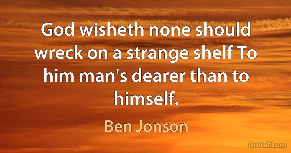 God wisheth none should wreck on a strange shelf To him man's dearer than to himself. (Ben Jonson)