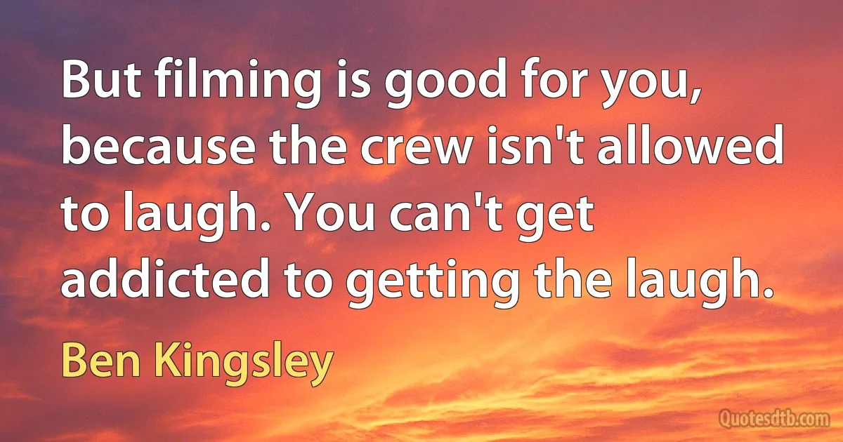 But filming is good for you, because the crew isn't allowed to laugh. You can't get addicted to getting the laugh. (Ben Kingsley)