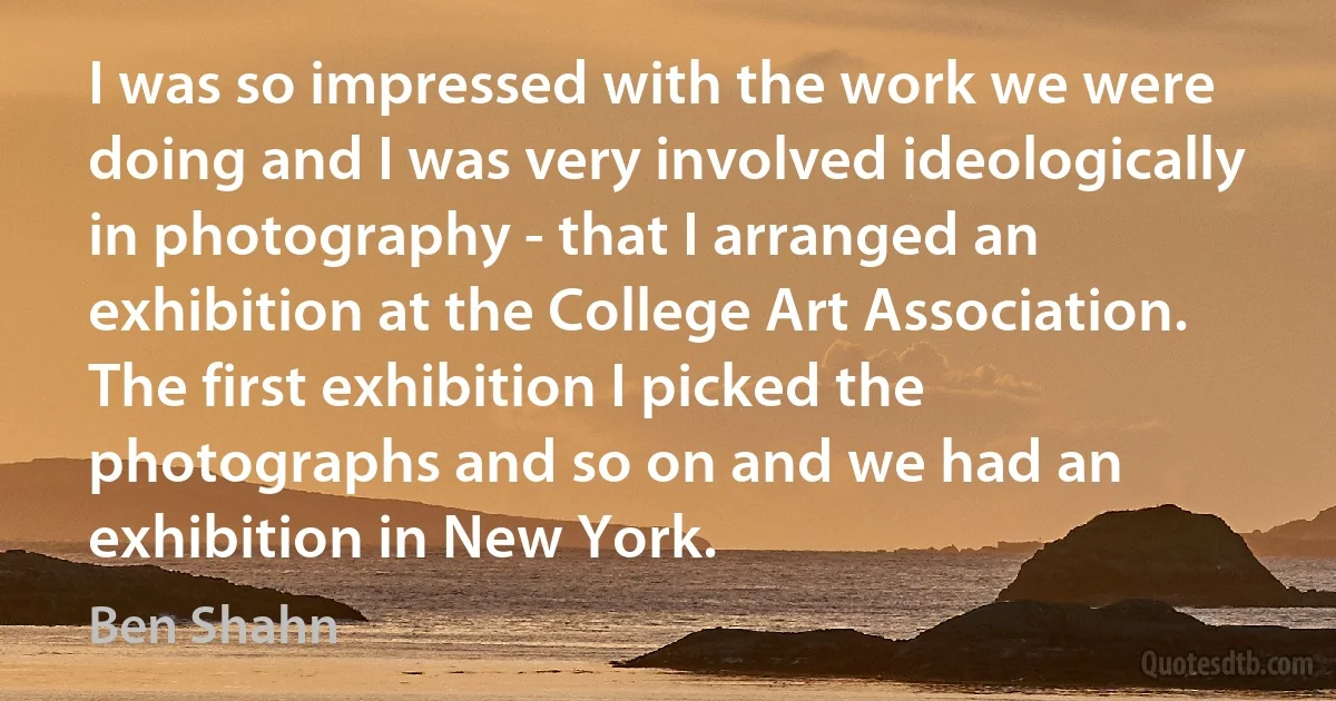 I was so impressed with the work we were doing and I was very involved ideologically in photography - that I arranged an exhibition at the College Art Association. The first exhibition I picked the photographs and so on and we had an exhibition in New York. (Ben Shahn)