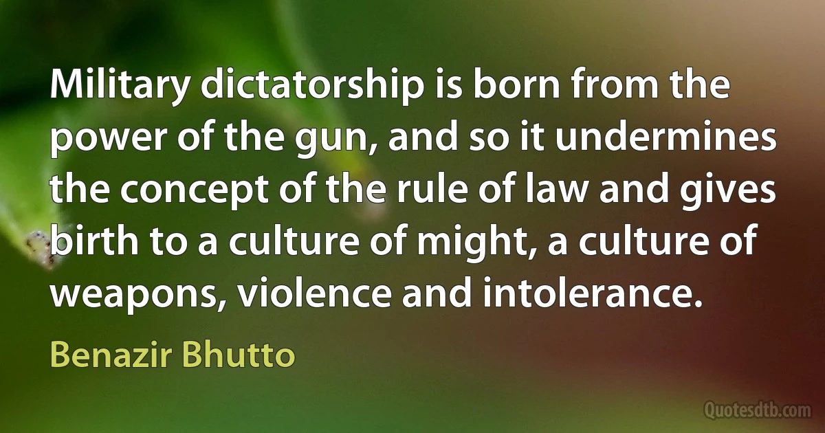 Military dictatorship is born from the power of the gun, and so it undermines the concept of the rule of law and gives birth to a culture of might, a culture of weapons, violence and intolerance. (Benazir Bhutto)