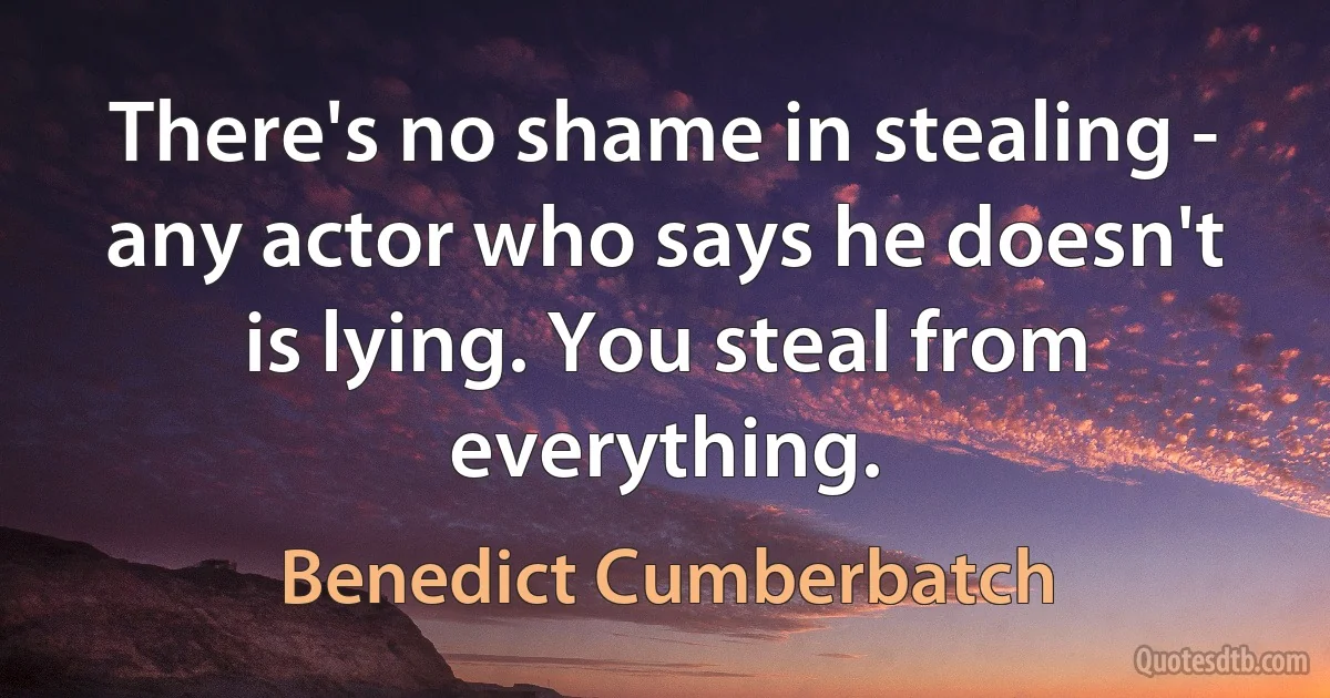 There's no shame in stealing - any actor who says he doesn't is lying. You steal from everything. (Benedict Cumberbatch)