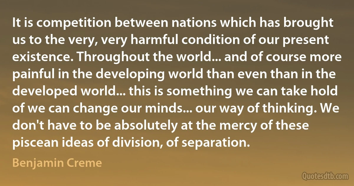 It is competition between nations which has brought us to the very, very harmful condition of our present existence. Throughout the world... and of course more painful in the developing world than even than in the developed world... this is something we can take hold of we can change our minds... our way of thinking. We don't have to be absolutely at the mercy of these piscean ideas of division, of separation. (Benjamin Creme)