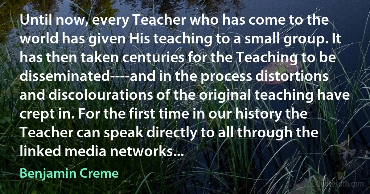 Until now, every Teacher who has come to the world has given His teaching to a small group. It has then taken centuries for the Teaching to be disseminated----and in the process distortions and discolourations of the original teaching have crept in. For the first time in our history the Teacher can speak directly to all through the linked media networks... (Benjamin Creme)