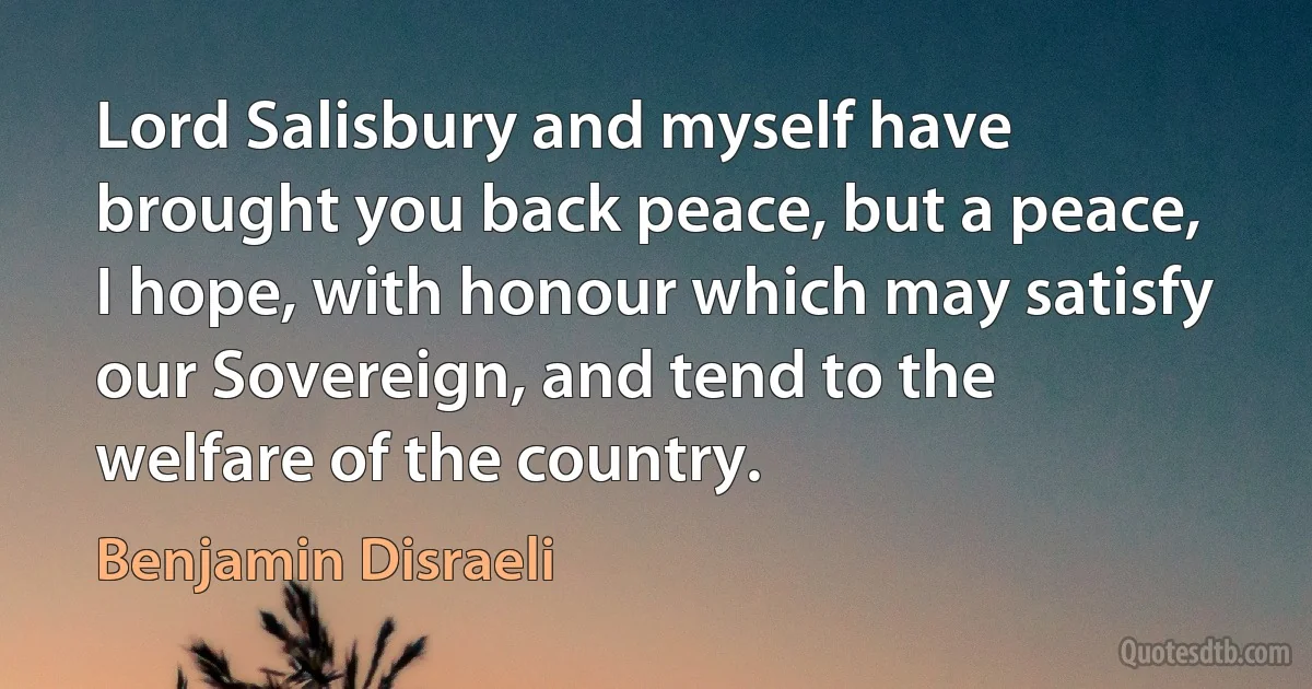 Lord Salisbury and myself have brought you back peace, but a peace, I hope, with honour which may satisfy our Sovereign, and tend to the welfare of the country. (Benjamin Disraeli)