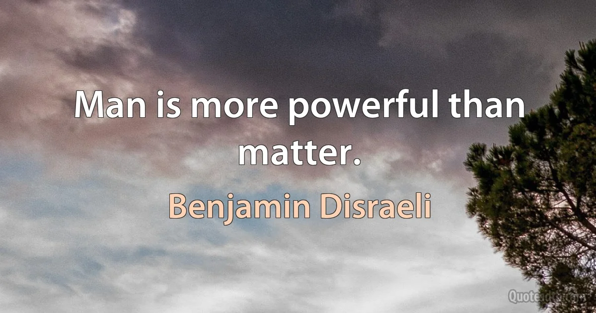 Man is more powerful than matter. (Benjamin Disraeli)