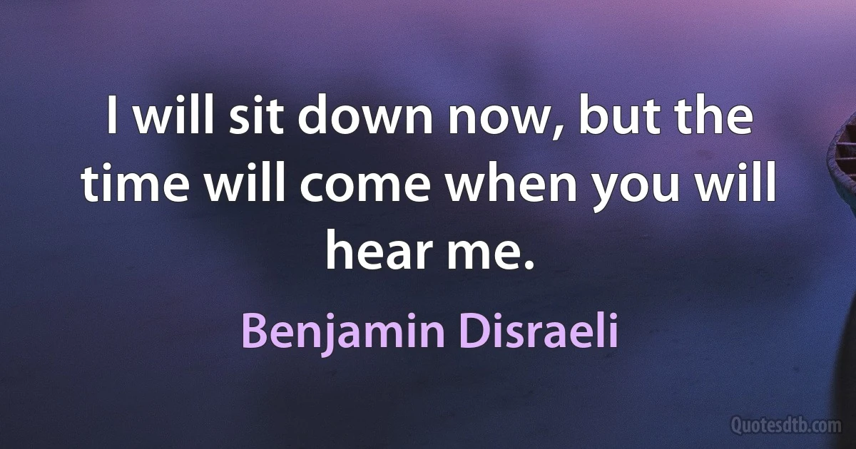 I will sit down now, but the time will come when you will hear me. (Benjamin Disraeli)