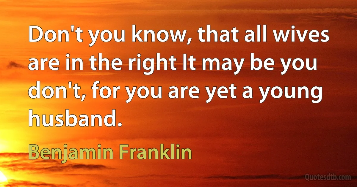 Don't you know, that all wives are in the right It may be you don't, for you are yet a young husband. (Benjamin Franklin)