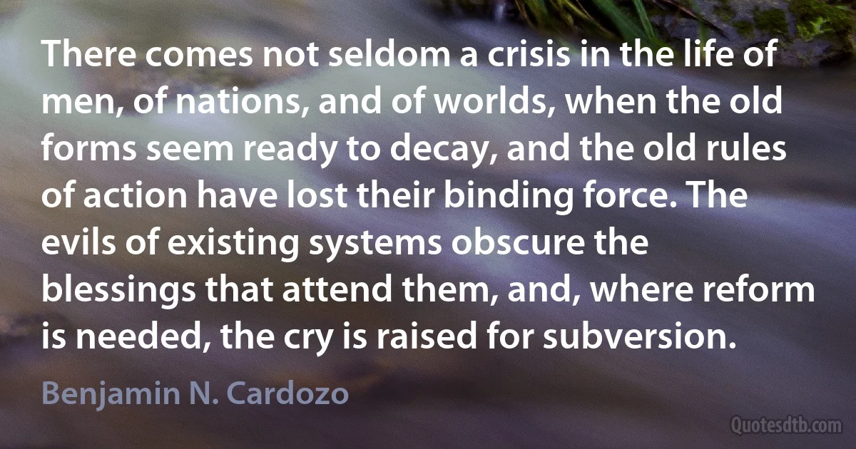 There comes not seldom a crisis in the life of men, of nations, and of worlds, when the old forms seem ready to decay, and the old rules of action have lost their binding force. The evils of existing systems obscure the blessings that attend them, and, where reform is needed, the cry is raised for subversion. (Benjamin N. Cardozo)