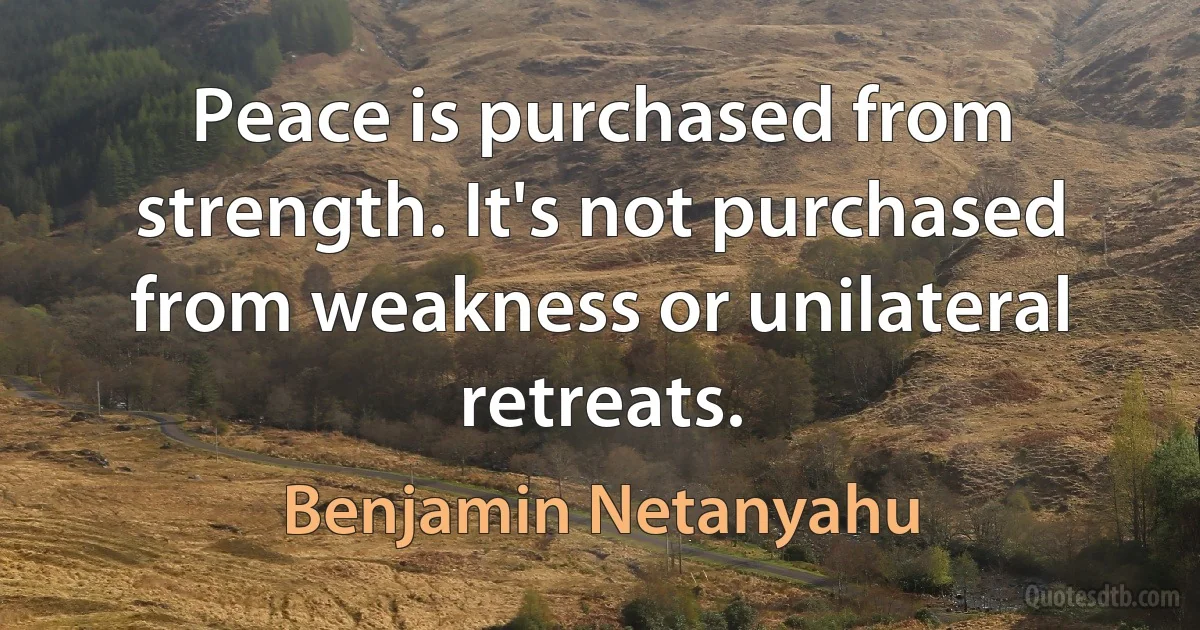 Peace is purchased from strength. It's not purchased from weakness or unilateral retreats. (Benjamin Netanyahu)